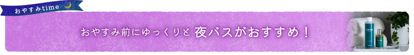 おやすみ前にゆっくりと夜バスがおすすめ！