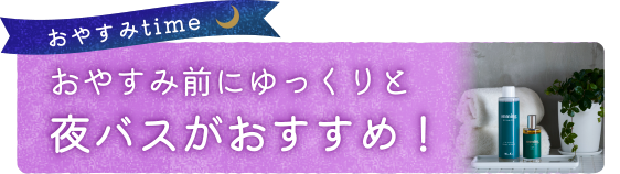 おやすみ前にゆっくりと夜バスがおすすめ！