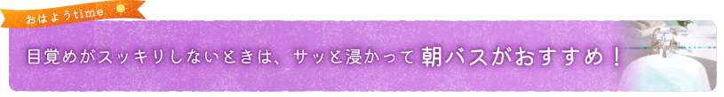 目覚めがスッキリしないときは、サッと浸かって朝バスがおすすめ！