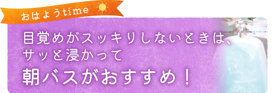 目覚めがスッキリしないときは、サッと浸かって朝バスがおすすめ！