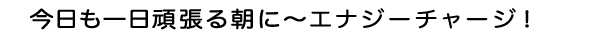 今日も一日頑張る朝に〜エナジーチャージ！