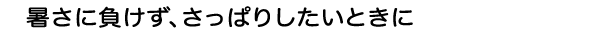 暑さに負けず、さっぱりしたいときに