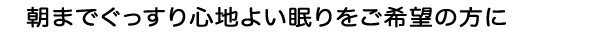 朝までぐっすり心地よい眠りをご希望の方に