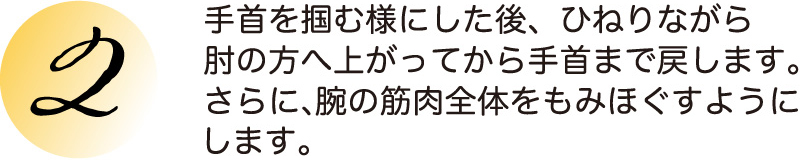 手首を掴む様にした後、ひねりながら肘の方へ上がってから手首まで戻します。さらに、腕の筋肉全体をもみほぐすようにします。