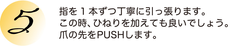 指を1本ずつ丁寧に引っ張ります。この時、ひねりを加えても良いでしょう。爪の先をPUSHします。