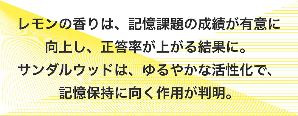 レモンの香りは、記憶課題の成績が有意に向上し、正答率が上がる結果に。サンダルウッドは、ゆるやかな活性化で、記憶保持に向く作用が判明。